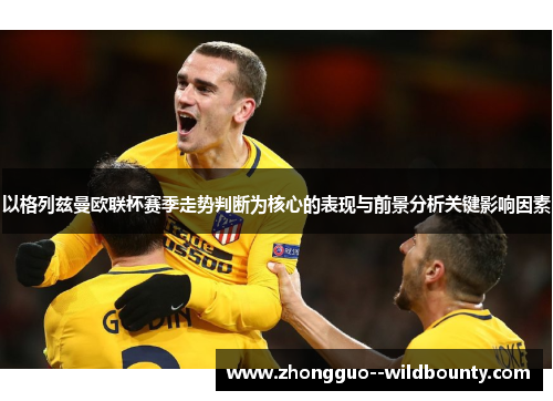 以格列兹曼欧联杯赛季走势判断为核心的表现与前景分析关键影响因素 以格列兹曼欧联杯赛季走势判断为核心的表现与前景分析关键影响因素