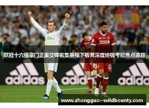 欧冠十六强豪门正面交锋密集赛程下板凳深度终极考验焦点追踪 欧冠十六强豪门正面交锋密集赛程下板凳深度终极考验焦点追踪