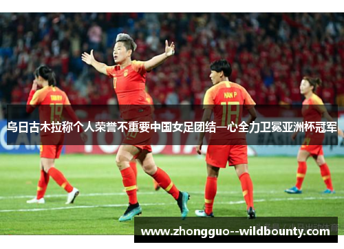 乌日古木拉称个人荣誉不重要中国女足团结一心全力卫冕亚洲杯冠军