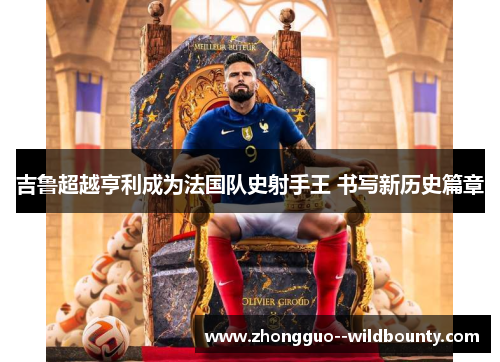 吉鲁超越亨利成为法国队史射手王 书写新历史篇章