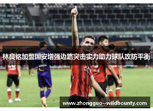 林良铭加盟国安增强边路突击实力助力球队攻防平衡