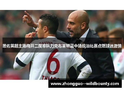 恩佐英超主场梅开二度率队力克布莱顿蓝中场统治比赛点燃球迷激情 恩佐英超主场梅开二度率队力克布莱顿蓝中场统治比赛点燃球迷激情