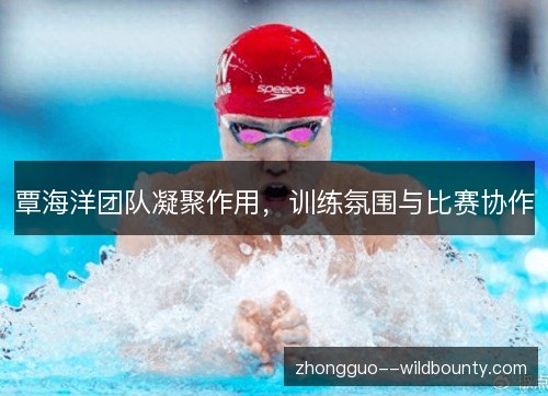 覃海洋团队凝聚作用,训练氛围与比赛协作 覃海洋团队凝聚作用,训练氛围与比赛协作